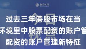 过去三年港股市场在当前震荡市环境里中股票配资的账户管理新特征