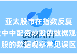 亚太股市在指数反复拉锯阶段中中配资炒股的数据观察常见误区