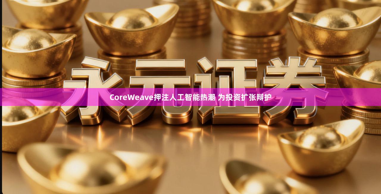 CoreWeave押注人工智能热潮 为投资扩张辩护